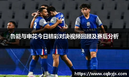 鲁能与申花今日精彩对决视频回顾及赛后分析